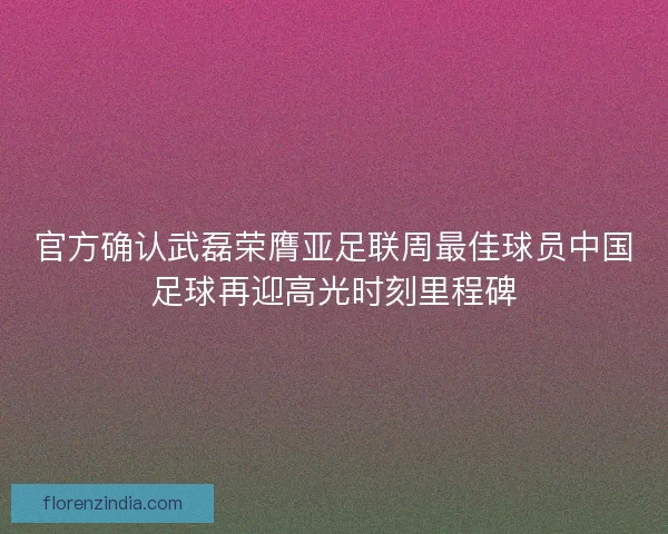 官方确认武磊荣膺亚足联周最佳球员中国足球再迎高光时刻里程碑