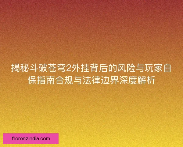 揭秘斗破苍穹2外挂背后的风险与玩家自保指南合规与法律边界深度解析