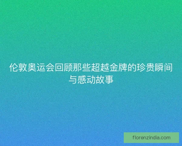 伦敦奥运会回顾那些超越金牌的珍贵瞬间与感动故事