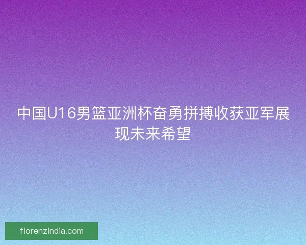 中国U16男篮亚洲杯奋勇拼搏收获亚军展现未来希望 中国U16男篮亚洲杯奋勇拼搏收获亚军展现未来希望