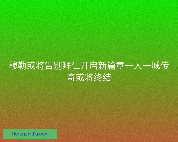 穆勒或将告别拜仁开启新篇章一人一城传奇或将终结