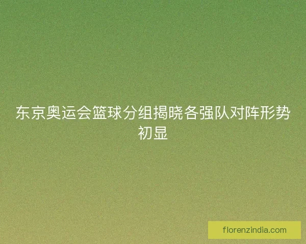 东京奥运会篮球分组揭晓各强队对阵形势初显 东京奥运会篮球分组揭晓各强队对阵形势初显