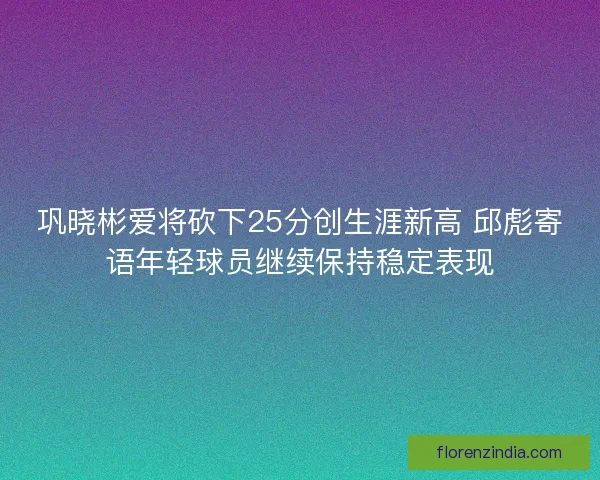 巩晓彬爱将砍下25分创生涯新高 邱彪寄语年轻球员继续保持稳定表现