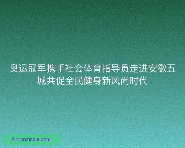 奥运冠军携手社会体育指导员走进安徽五城共促全民健身新风尚时代