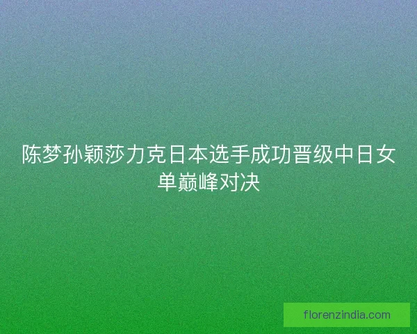 陈梦孙颖莎力克日本选手成功晋级中日女单巅峰对决