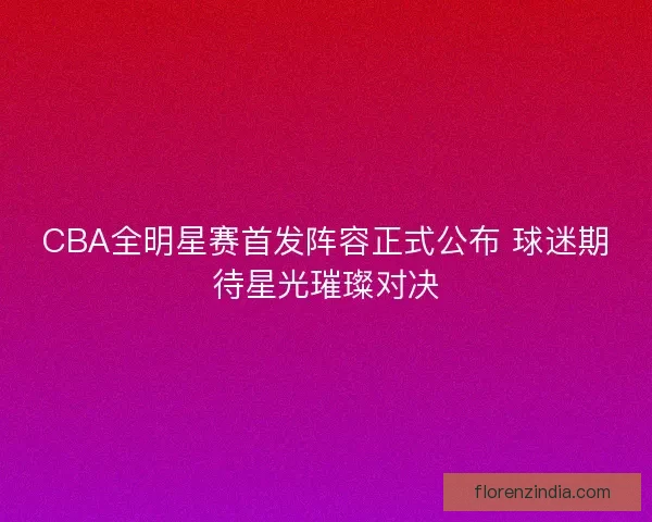CBA全明星赛首发阵容正式公布 球迷期待星光璀璨对决 CBA全明星赛首发阵容正式公布 球迷期待星光璀璨对决