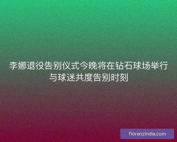 李娜退役告别仪式今晚将在钻石球场举行与球迷共度告别时刻
