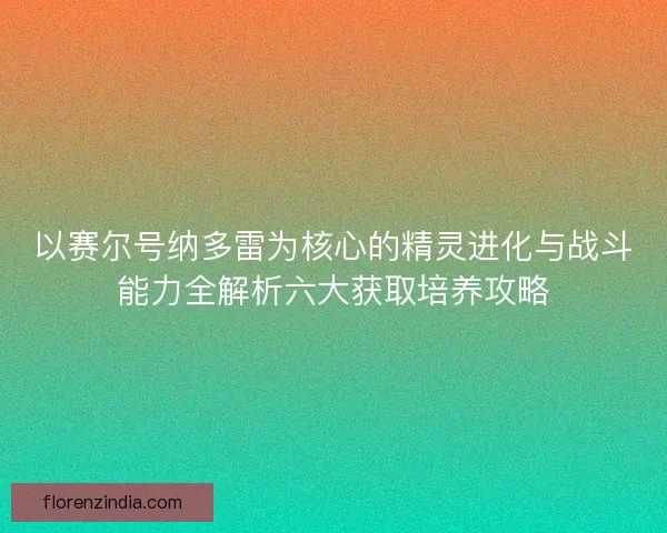 以赛尔号纳多雷为核心的精灵进化与战斗能力全解析六大获取培养攻略 以赛尔号纳多雷为核心的精灵进化与战斗能力全解析六大获取培养攻略