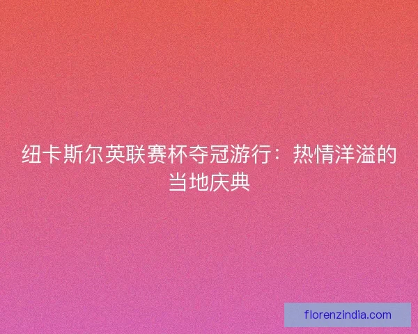 纽卡斯尔英联赛杯夺冠游行:热情洋溢的当地庆典 纽卡斯尔英联赛杯夺冠游行:热情洋溢的当地庆典