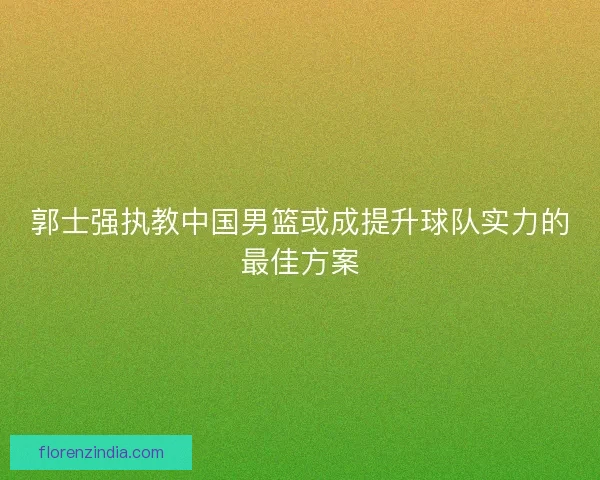 郭士强执教中国男篮或成提升球队实力的最佳方案