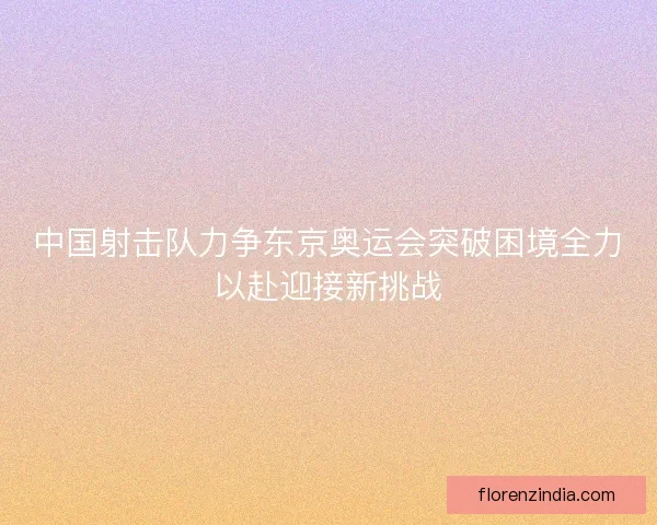 中国射击队力争东京奥运会突破困境全力以赴迎接新挑战