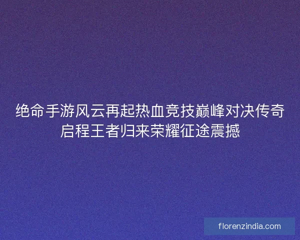 绝命手游风云再起热血竞技巅峰对决传奇启程王者归来荣耀征途震撼