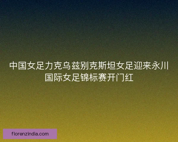 中国女足力克乌兹别克斯坦女足迎来永川国际女足锦标赛开门红