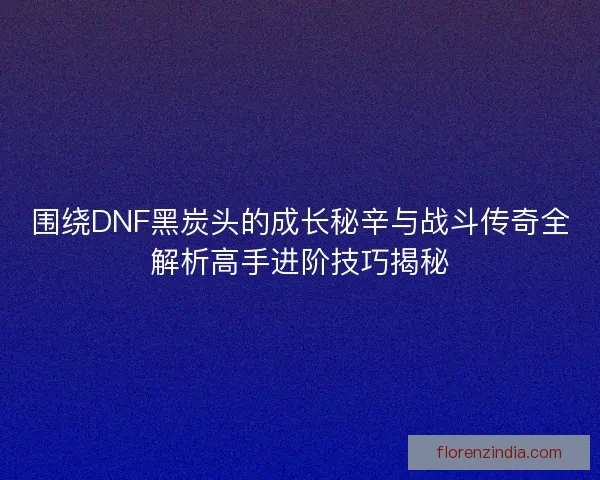 围绕DNF黑炭头的成长秘辛与战斗传奇全解析高手进阶技巧揭秘