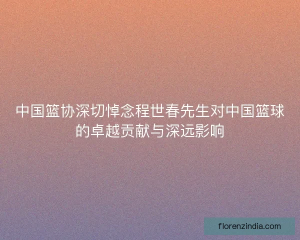 中国篮协深切悼念程世春先生对中国篮球的卓越贡献与深远影响