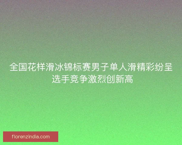 全国花样滑冰锦标赛男子单人滑精彩纷呈 选手竞争激烈创新高