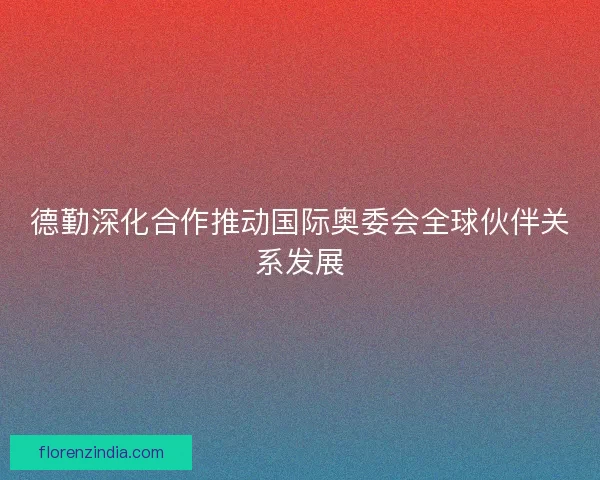 德勤深化合作推动国际奥委会全球伙伴关系发展 德勤深化合作推动国际奥委会全球伙伴关系发展